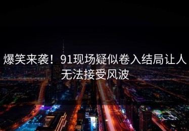 爆笑来袭！91现场疑似卷入结局让人无法接受风波