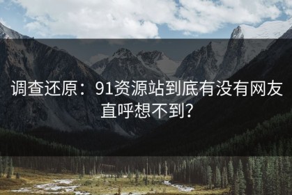 调查还原：91资源站到底有没有网友直呼想不到？