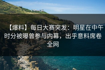 【爆料】每日大赛突发：明星在中午时分被曝曾参与内幕，出乎意料席卷全网