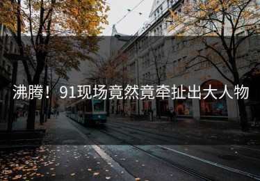沸腾！91现场竟然竟牵扯出大人物