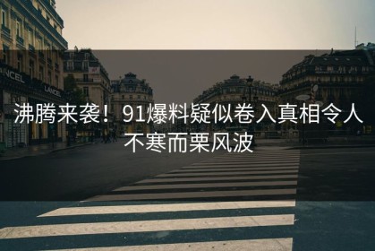 沸腾来袭！91爆料疑似卷入真相令人不寒而栗风波