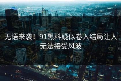 无语来袭！91黑料疑似卷入结局让人无法接受风波