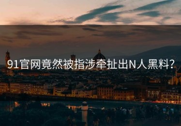91官网竟然被指涉牵扯出N人黑料？