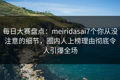 每日大赛盘点：meiridasai7个你从没注意的细节，圈内人上榜理由彻底令人引爆全场