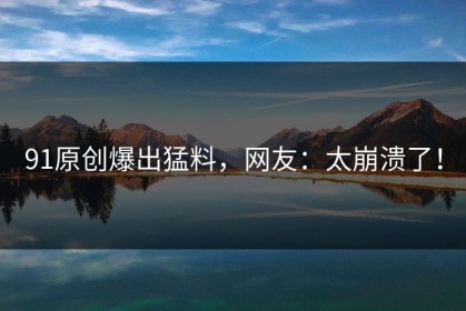 91原创爆出猛料，网友：太崩溃了！
