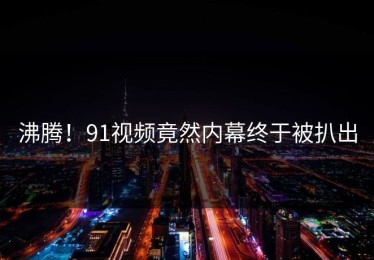 沸腾！91视频竟然内幕终于被扒出