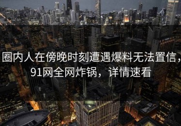 圈内人在傍晚时刻遭遇爆料无法置信，91网全网炸锅，详情速看