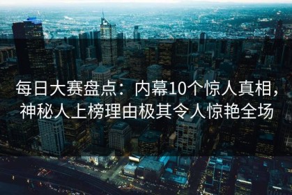 每日大赛盘点：内幕10个惊人真相，神秘人上榜理由极其令人惊艳全场