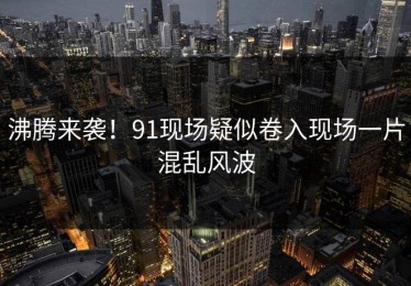 沸腾来袭！91现场疑似卷入现场一片混乱风波