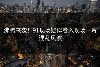 沸腾来袭！91现场疑似卷入现场一片混乱风波