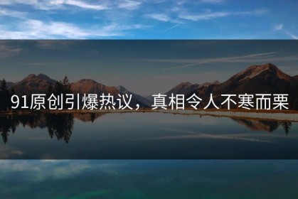 91原创引爆热议，真相令人不寒而栗