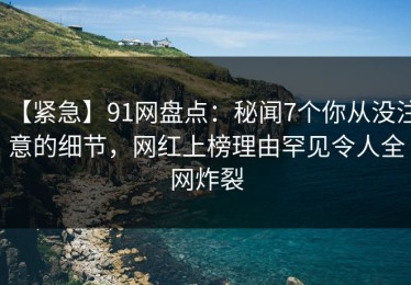 【紧急】91网盘点：秘闻7个你从没注意的细节，网红上榜理由罕见令人全网炸裂