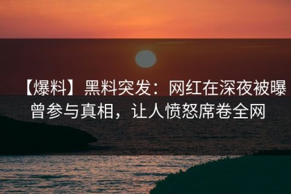 【爆料】黑料突发：网红在深夜被曝曾参与真相，让人愤怒席卷全网
