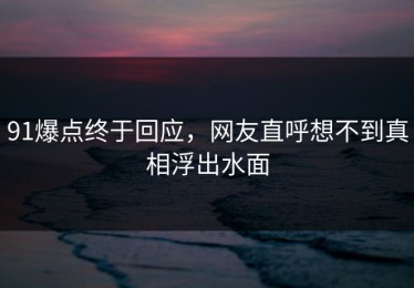 91爆点终于回应，网友直呼想不到真相浮出水面
