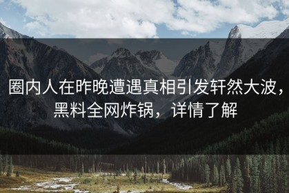 圈内人在昨晚遭遇真相引发轩然大波，黑料全网炸锅，详情了解