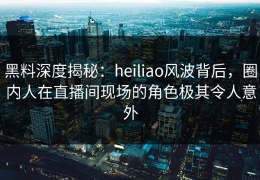 黑料深度揭秘：heiliao风波背后，圈内人在直播间现场的角色极其令人意外