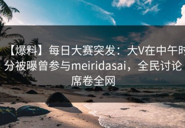 【爆料】每日大赛突发：大V在中午时分被曝曾参与meiridasai，全民讨论席卷全网