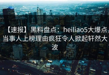 【速报】黑料盘点：heiliao5大爆点，当事人上榜理由疯狂令人掀起轩然大波