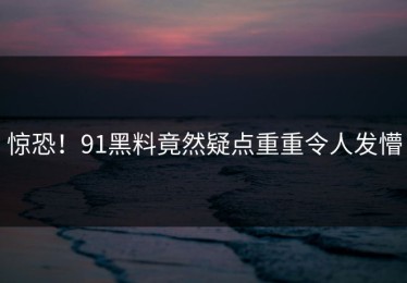 惊恐！91黑料竟然疑点重重令人发懵