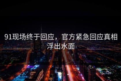 91现场终于回应，官方紧急回应真相浮出水面