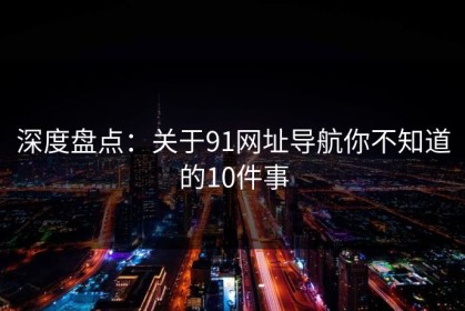 深度盘点：关于91网址导航你不知道的10件事