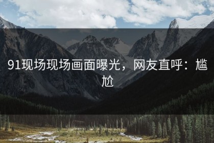 91现场现场画面曝光，网友直呼：尴尬
