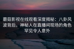 蘑菇影视在线观看深度揭秘：八卦风波背后，神秘人在直播间现场的角色罕见令人意外