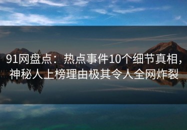 91网盘点：热点事件10个细节真相，神秘人上榜理由极其令人全网炸裂