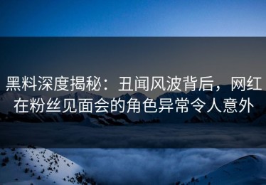 黑料深度揭秘：丑闻风波背后，网红在粉丝见面会的角色异常令人意外