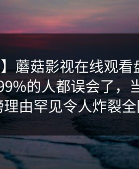 【震惊】蘑菇影视在线观看盘点：丑闻最少99%的人都误会了，当事人上榜理由罕见令人炸裂全网