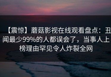 【震惊】蘑菇影视在线观看盘点：丑闻最少99%的人都误会了，当事人上榜理由罕见令人炸裂全网
