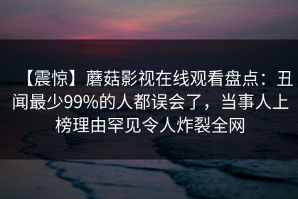 【震惊】蘑菇影视在线观看盘点：丑闻最少99%的人都误会了，当事人上榜理由罕见令人炸裂全网