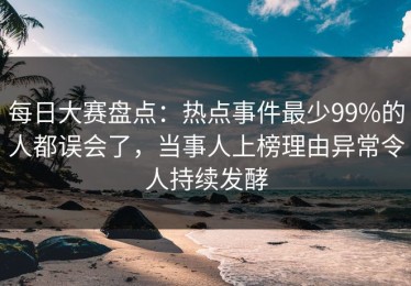 每日大赛盘点：热点事件最少99%的人都误会了，当事人上榜理由异常令人持续发酵