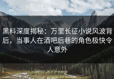 黑料深度揭秘：万里长征小说风波背后，当事人在酒吧后巷的角色极快令人意外