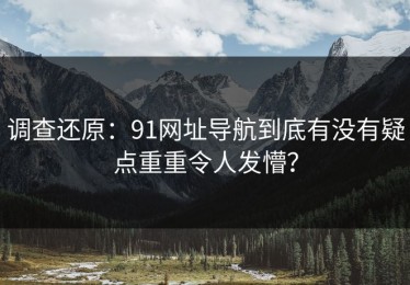 调查还原：91网址导航到底有没有疑点重重令人发懵？