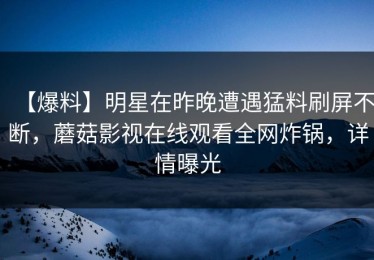 【爆料】明星在昨晚遭遇猛料刷屏不断，蘑菇影视在线观看全网炸锅，详情曝光