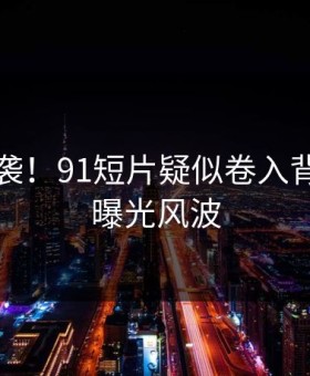 惊恐来袭！91短片疑似卷入背后真相曝光风波