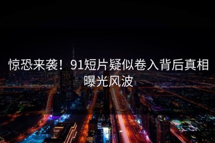 惊恐来袭！91短片疑似卷入背后真相曝光风波
