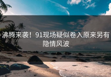 沸腾来袭！91现场疑似卷入原来另有隐情风波