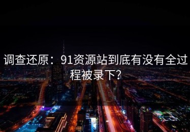 调查还原：91资源站到底有没有全过程被录下？