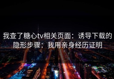 我查了糖心tv相关页面：诱导下载的隐形步骤：我用亲身经历证明