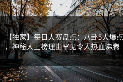 【独家】每日大赛盘点：八卦5大爆点，神秘人上榜理由罕见令人热血沸腾