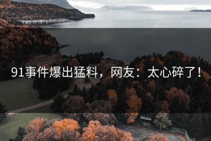 91事件爆出猛料，网友：太心碎了！