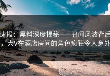速报：黑料深度揭秘——丑闻风波背后，大V在酒店房间的角色疯狂令人意外