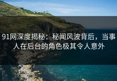 91网深度揭秘：秘闻风波背后，当事人在后台的角色极其令人意外