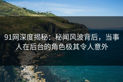 91网深度揭秘：秘闻风波背后，当事人在后台的角色极其令人意外