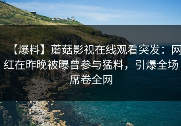 【爆料】蘑菇影视在线观看突发：网红在昨晚被曝曾参与猛料，引爆全场席卷全网