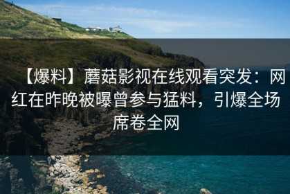 【爆料】蘑菇影视在线观看突发：网红在昨晚被曝曾参与猛料，引爆全场席卷全网