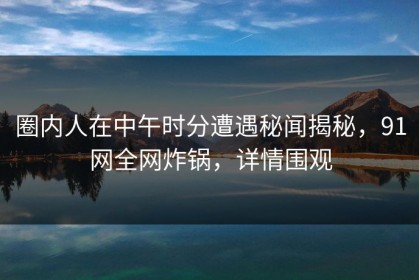 圈内人在中午时分遭遇秘闻揭秘，91网全网炸锅，详情围观