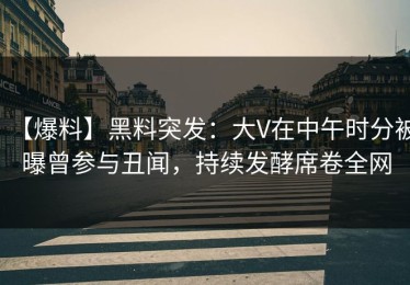 【爆料】黑料突发：大V在中午时分被曝曾参与丑闻，持续发酵席卷全网